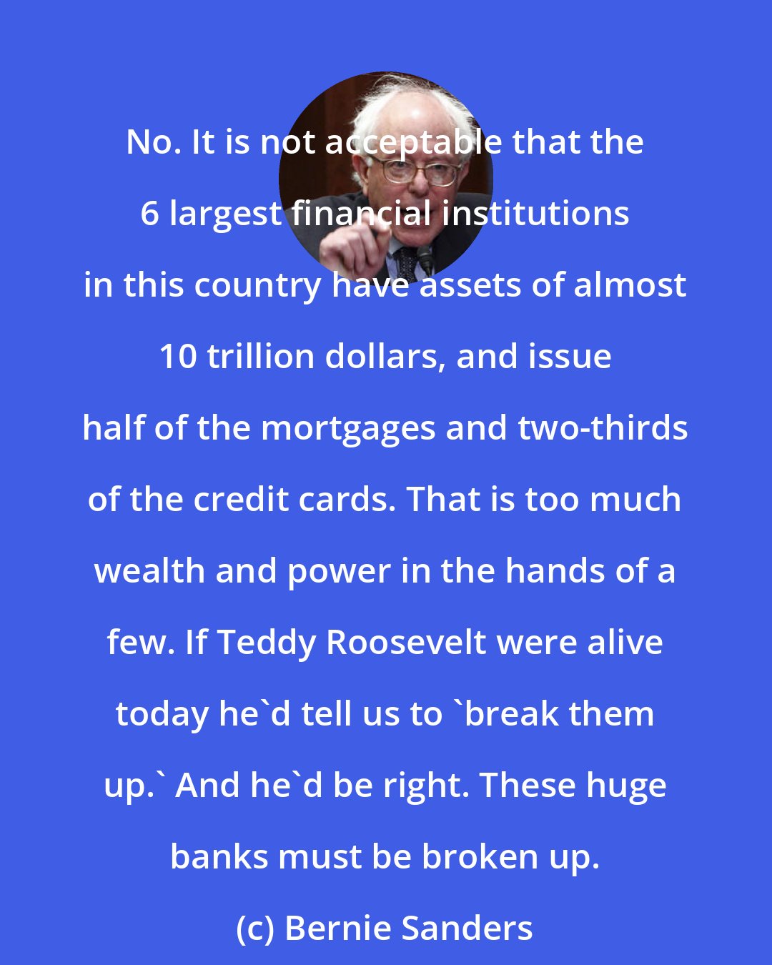 Bernie Sanders: No. It is not acceptable that the 6 largest financial institutions in this country have assets of almost 10 trillion dollars, and issue half of the mortgages and two-thirds of the credit cards. That is too much wealth and power in the hands of a few. If Teddy Roosevelt were alive today he'd tell us to 'break them up.' And he'd be right. These huge banks must be broken up.