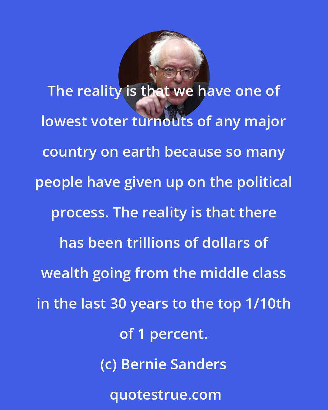 Bernie Sanders: The reality is that we have one of lowest voter turnouts of any major country on earth because so many people have given up on the political process. The reality is that there has been trillions of dollars of wealth going from the middle class in the last 30 years to the top 1/10th of 1 percent.