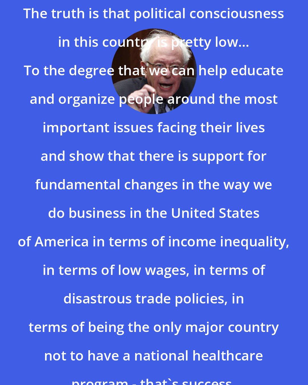 Bernie Sanders: The truth is that political consciousness in this country is pretty low... To the degree that we can help educate and organize people around the most important issues facing their lives and show that there is support for fundamental changes in the way we do business in the United States of America in terms of income inequality, in terms of low wages, in terms of disastrous trade policies, in terms of being the only major country not to have a national healthcare program - that's success.