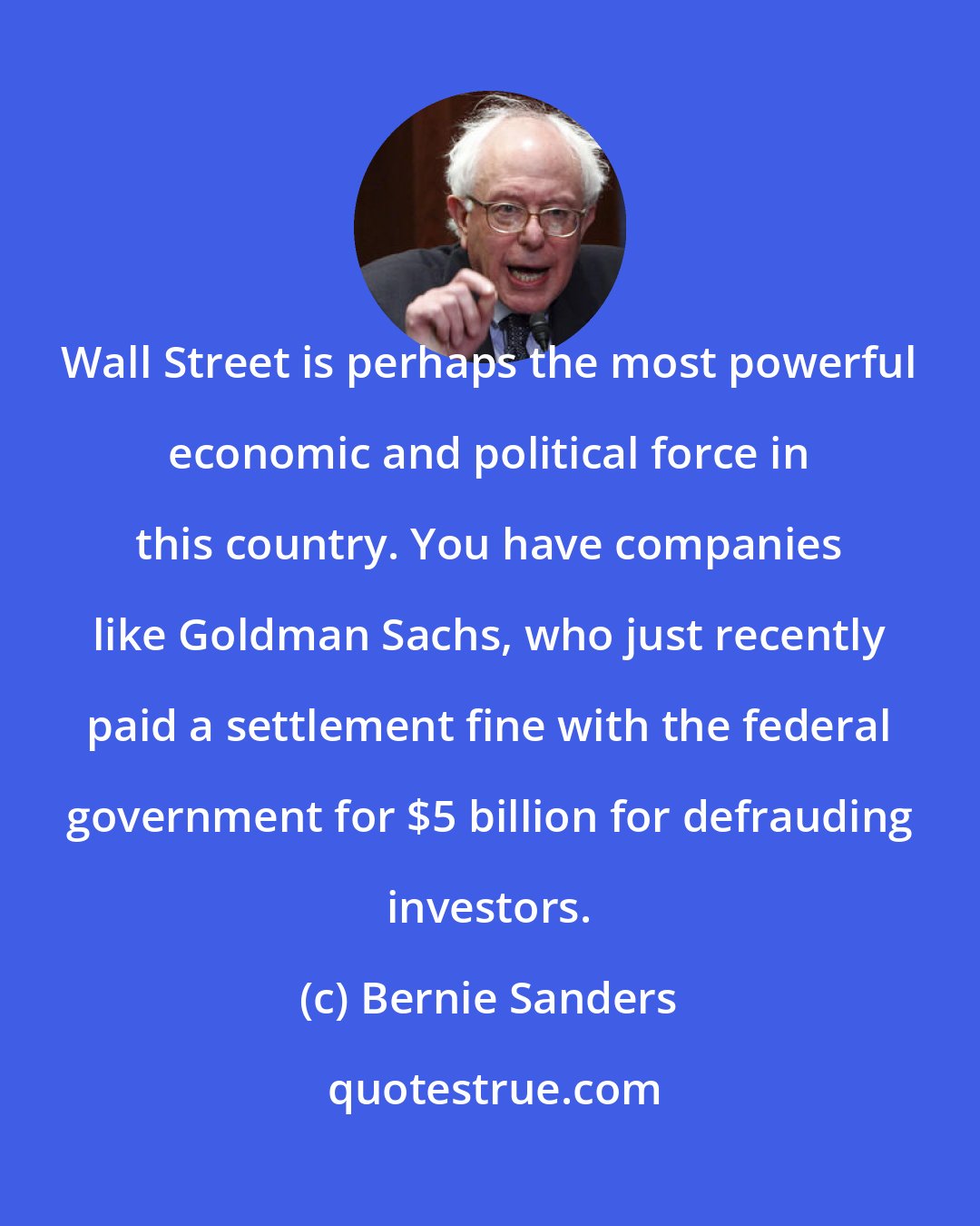 Bernie Sanders: Wall Street is perhaps the most powerful economic and political force in this country. You have companies like Goldman Sachs, who just recently paid a settlement fine with the federal government for $5 billion for defrauding investors.