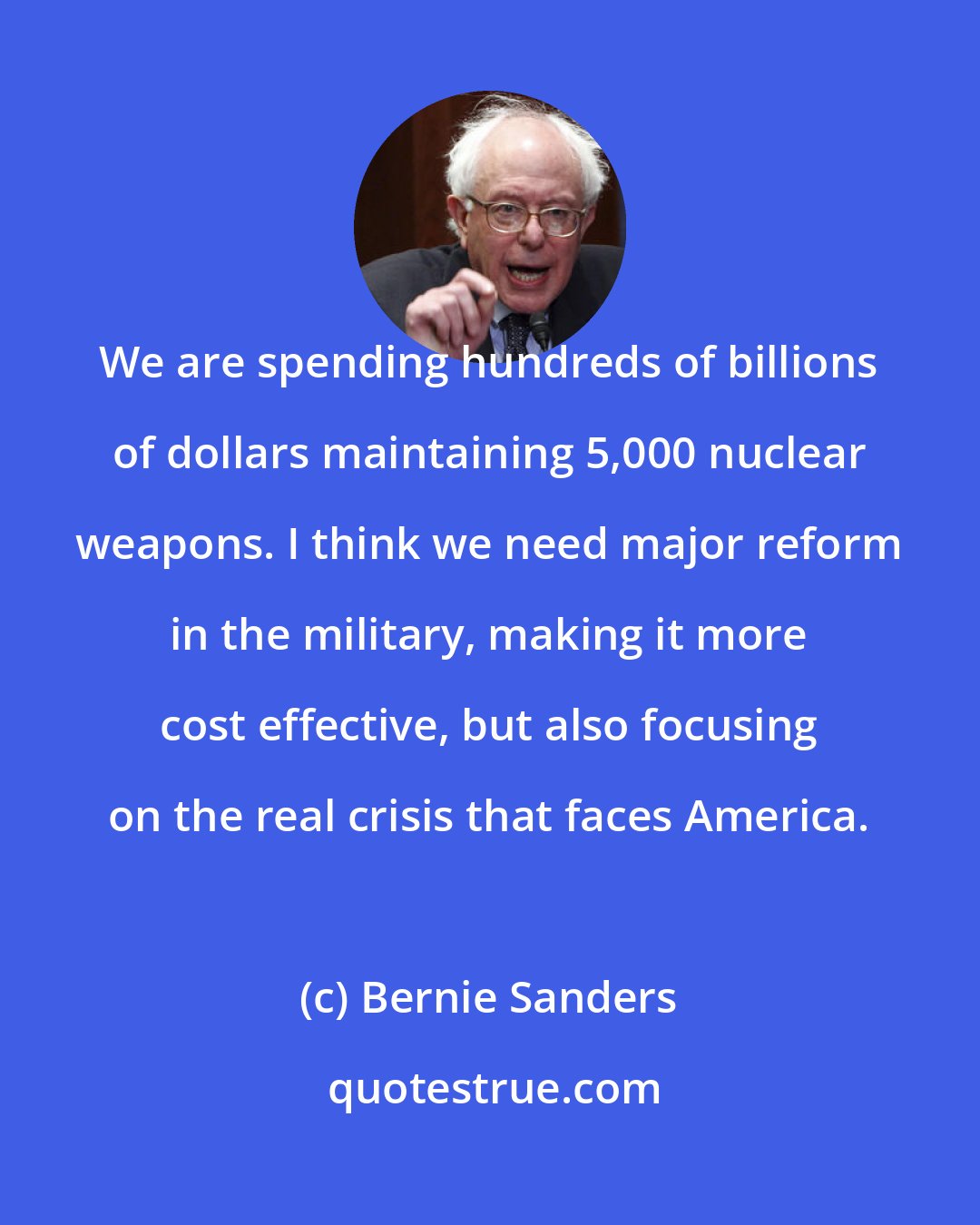 Bernie Sanders: We are spending hundreds of billions of dollars maintaining 5,000 nuclear weapons. I think we need major reform in the military, making it more cost effective, but also focusing on the real crisis that faces America.