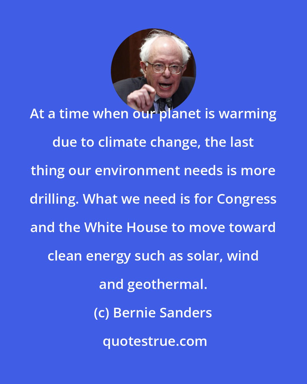 Bernie Sanders: At a time when our planet is warming due to climate change, the last thing our environment needs is more drilling. What we need is for Congress and the White House to move toward clean energy such as solar, wind and geothermal.