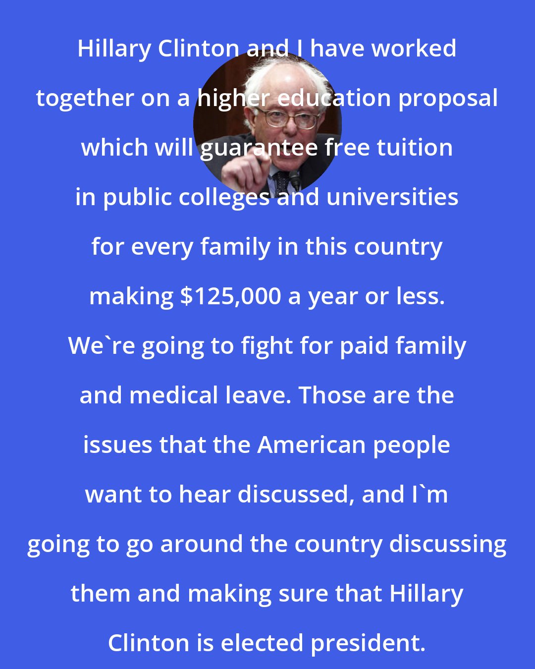 Bernie Sanders: Hillary Clinton and I have worked together on a higher education proposal which will guarantee free tuition in public colleges and universities for every family in this country making $125,000 a year or less. We're going to fight for paid family and medical leave. Those are the issues that the American people want to hear discussed, and I'm going to go around the country discussing them and making sure that Hillary Clinton is elected president.