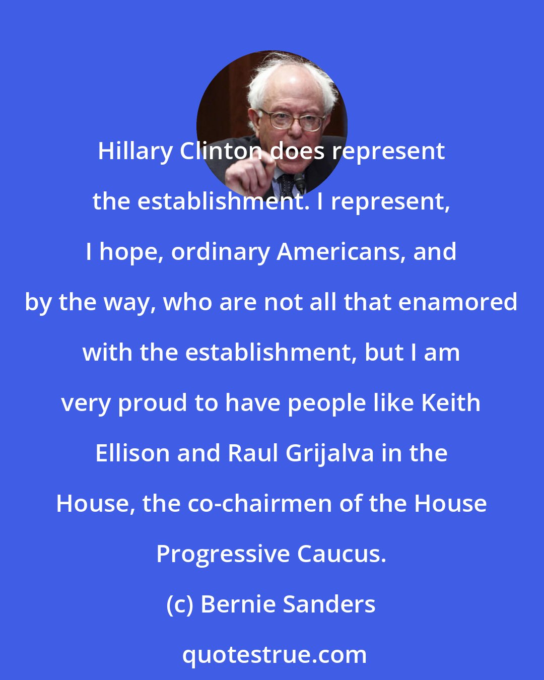 Bernie Sanders: Hillary Clinton does represent the establishment. I represent, I hope, ordinary Americans, and by the way, who are not all that enamored with the establishment, but I am very proud to have people like Keith Ellison and Raul Grijalva in the House, the co-chairmen of the House Progressive Caucus.