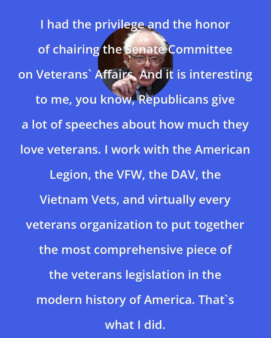 Bernie Sanders: I had the privilege and the honor of chairing the Senate Committee on Veterans' Affairs. And it is interesting to me, you know, Republicans give a lot of speeches about how much they love veterans. I work with the American Legion, the VFW, the DAV, the Vietnam Vets, and virtually every veterans organization to put together the most comprehensive piece of the veterans legislation in the modern history of America. That's what I did.