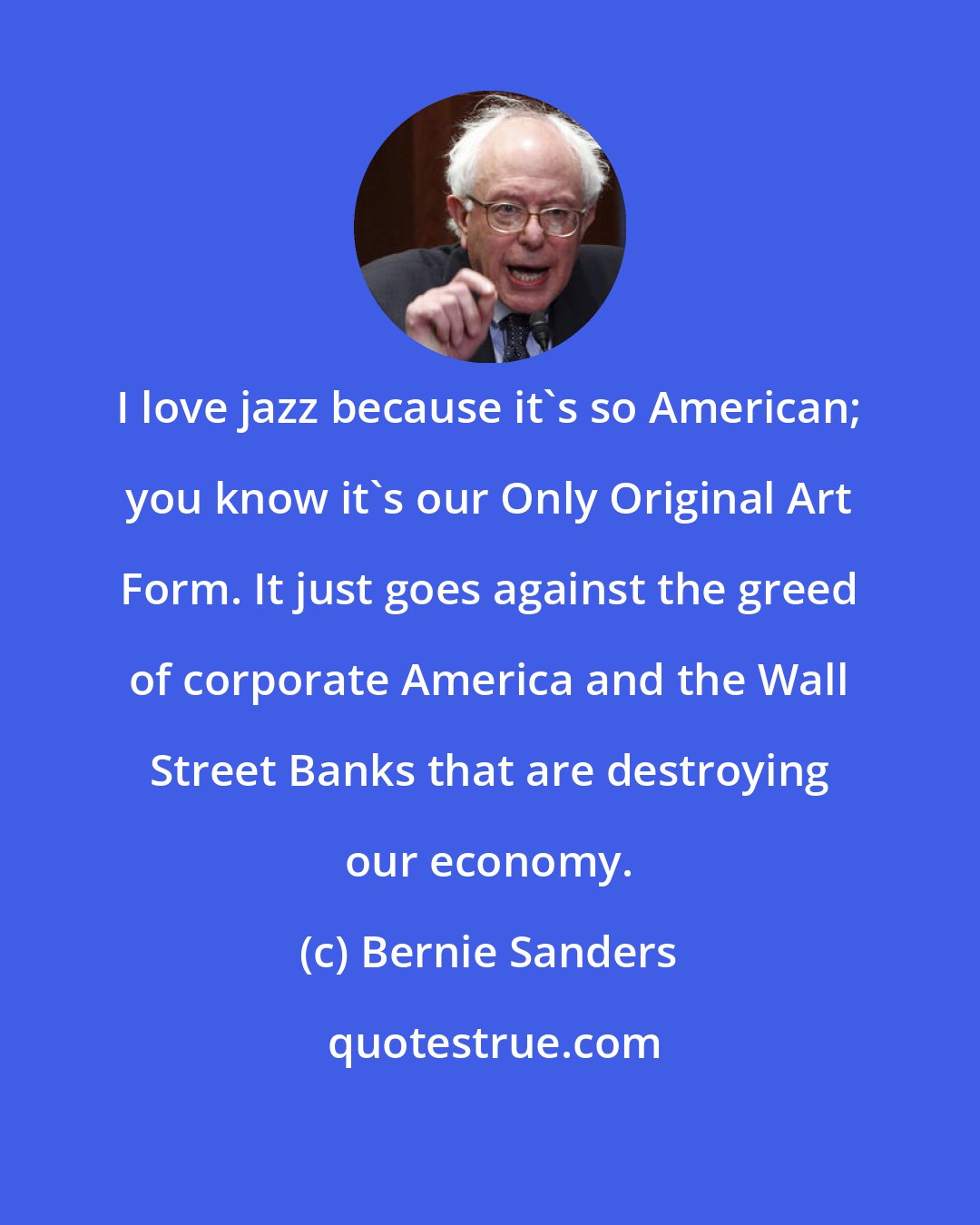 Bernie Sanders: I love jazz because it's so American; you know it's our Only Original Art Form. It just goes against the greed of corporate America and the Wall Street Banks that are destroying our economy.