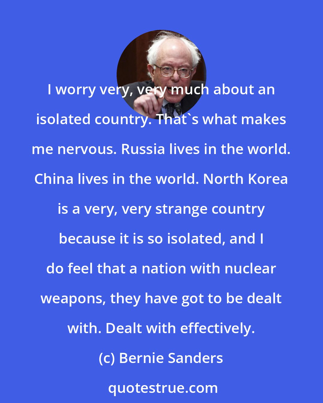 Bernie Sanders: I worry very, very much about an isolated country. That's what makes me nervous. Russia lives in the world. China lives in the world. North Korea is a very, very strange country because it is so isolated, and I do feel that a nation with nuclear weapons, they have got to be dealt with. Dealt with effectively.