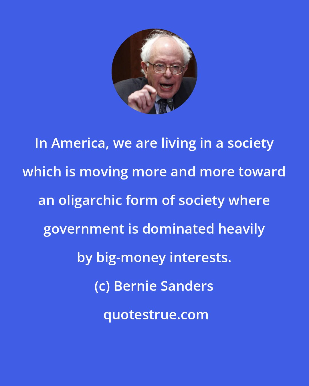 Bernie Sanders: In America, we are living in a society which is moving more and more toward an oligarchic form of society where government is dominated heavily by big-money interests.