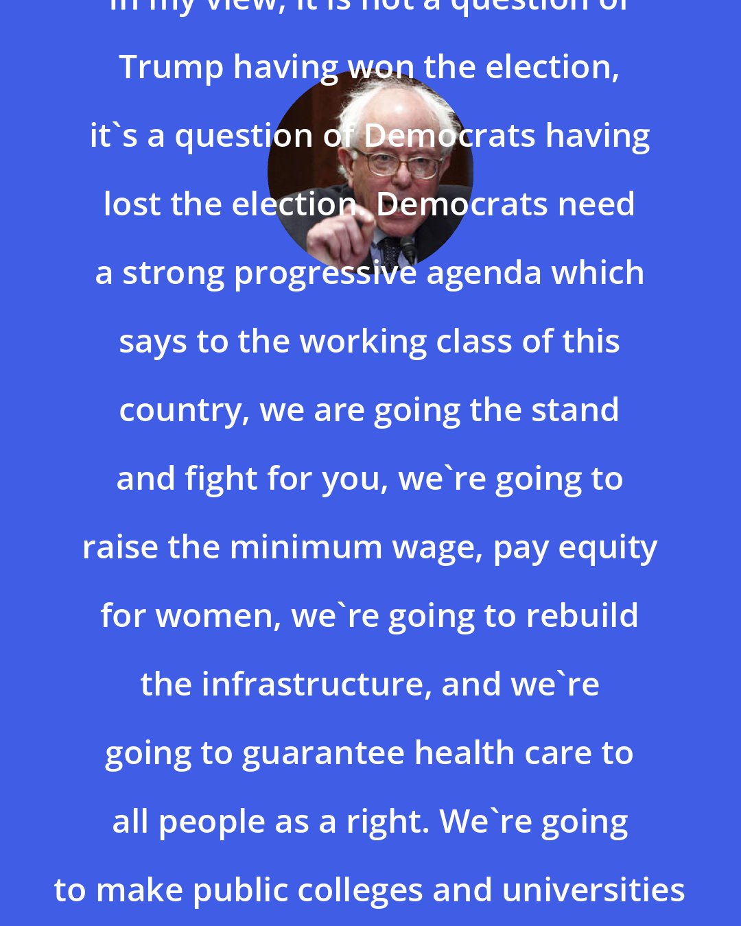 Bernie Sanders: In my view, it is not a question of Trump having won the election, it's a question of Democrats having lost the election. Democrats need a strong progressive agenda which says to the working class of this country, we are going the stand and fight for you, we're going to raise the minimum wage, pay equity for women, we're going to rebuild the infrastructure, and we're going to guarantee health care to all people as a right. We're going to make public colleges and universities tuition-free.