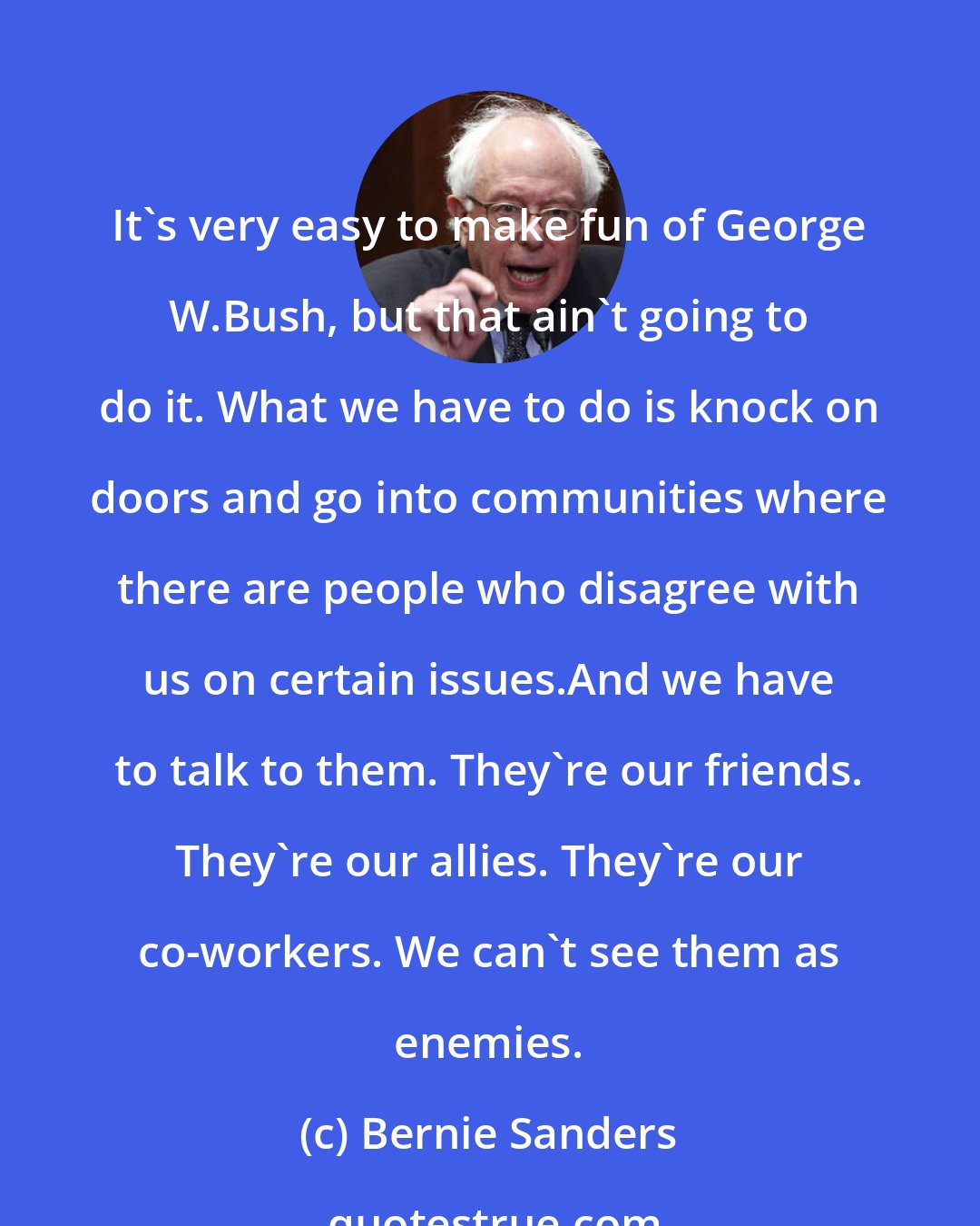 Bernie Sanders: It's very easy to make fun of George W.Bush, but that ain't going to do it. What we have to do is knock on doors and go into communities where there are people who disagree with us on certain issues.And we have to talk to them. They're our friends. They're our allies. They're our co-workers. We can't see them as enemies.