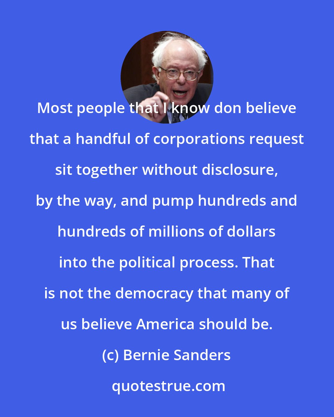 Bernie Sanders: Most people that I know don believe that a handful of corporations request sit together without disclosure, by the way, and pump hundreds and hundreds of millions of dollars into the political process. That is not the democracy that many of us believe America should be.