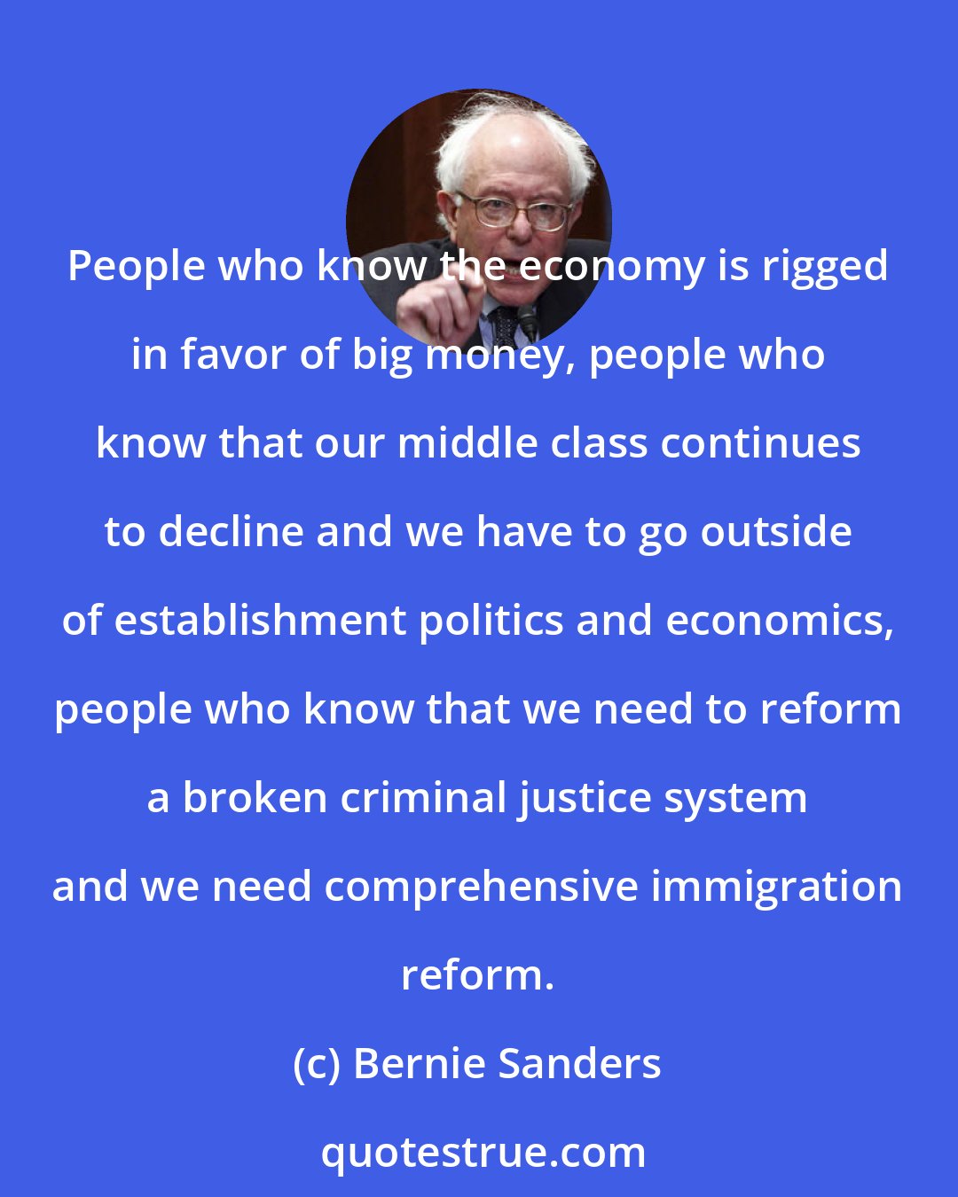 Bernie Sanders: People who know the economy is rigged in favor of big money, people who know that our middle class continues to decline and we have to go outside of establishment politics and economics, people who know that we need to reform a broken criminal justice system and we need comprehensive immigration reform.