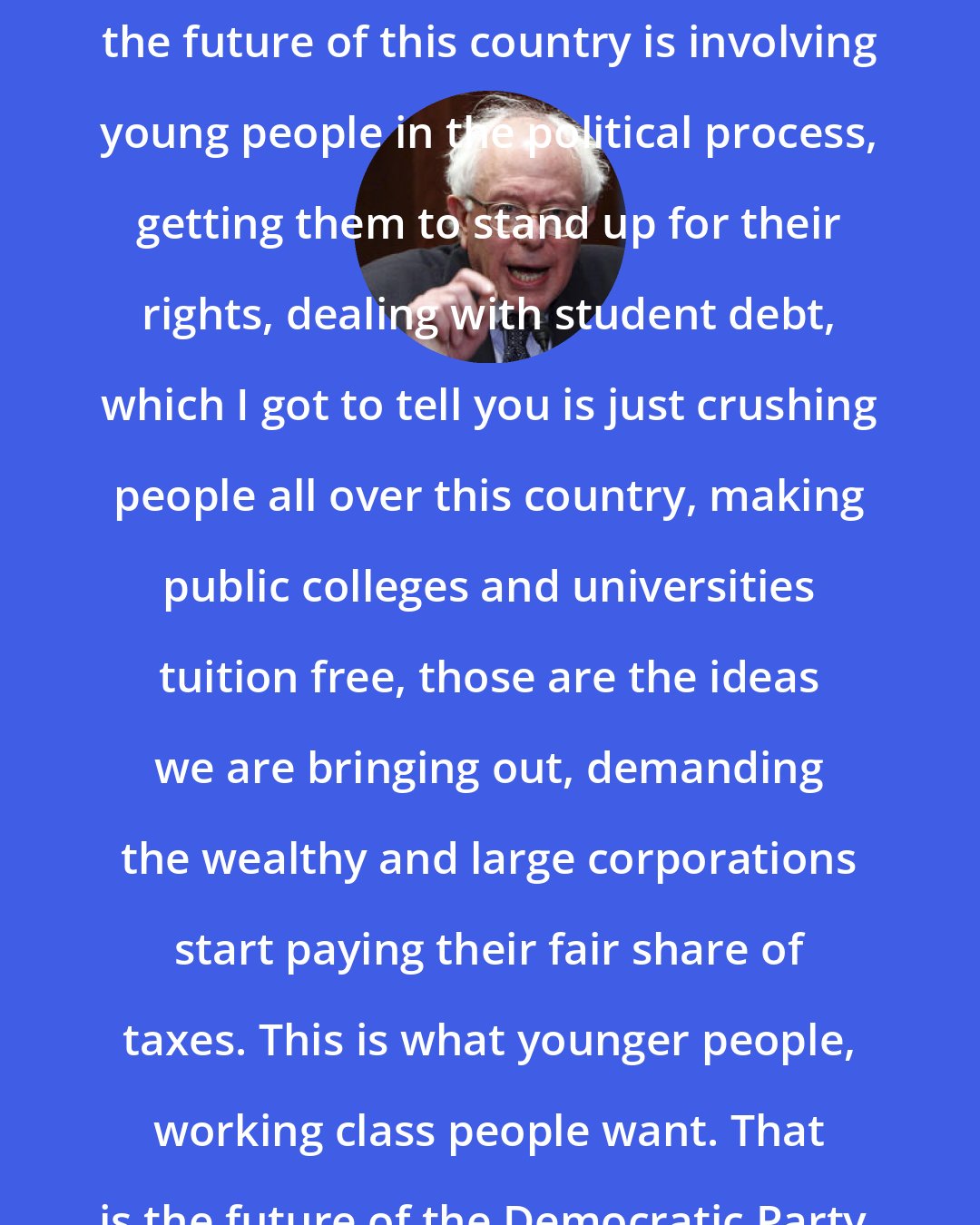 Bernie Sanders: The future of the Democratic Party, the future of this country is involving young people in the political process, getting them to stand up for their rights, dealing with student debt, which I got to tell you is just crushing people all over this country, making public colleges and universities tuition free, those are the ideas we are bringing out, demanding the wealthy and large corporations start paying their fair share of taxes. This is what younger people, working class people want. That is the future of the Democratic Party.