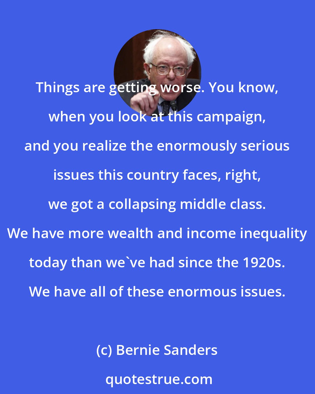 Bernie Sanders: Things are getting worse. You know, when you look at this campaign, and you realize the enormously serious issues this country faces, right, we got a collapsing middle class. We have more wealth and income inequality today than we've had since the 1920s. We have all of these enormous issues.