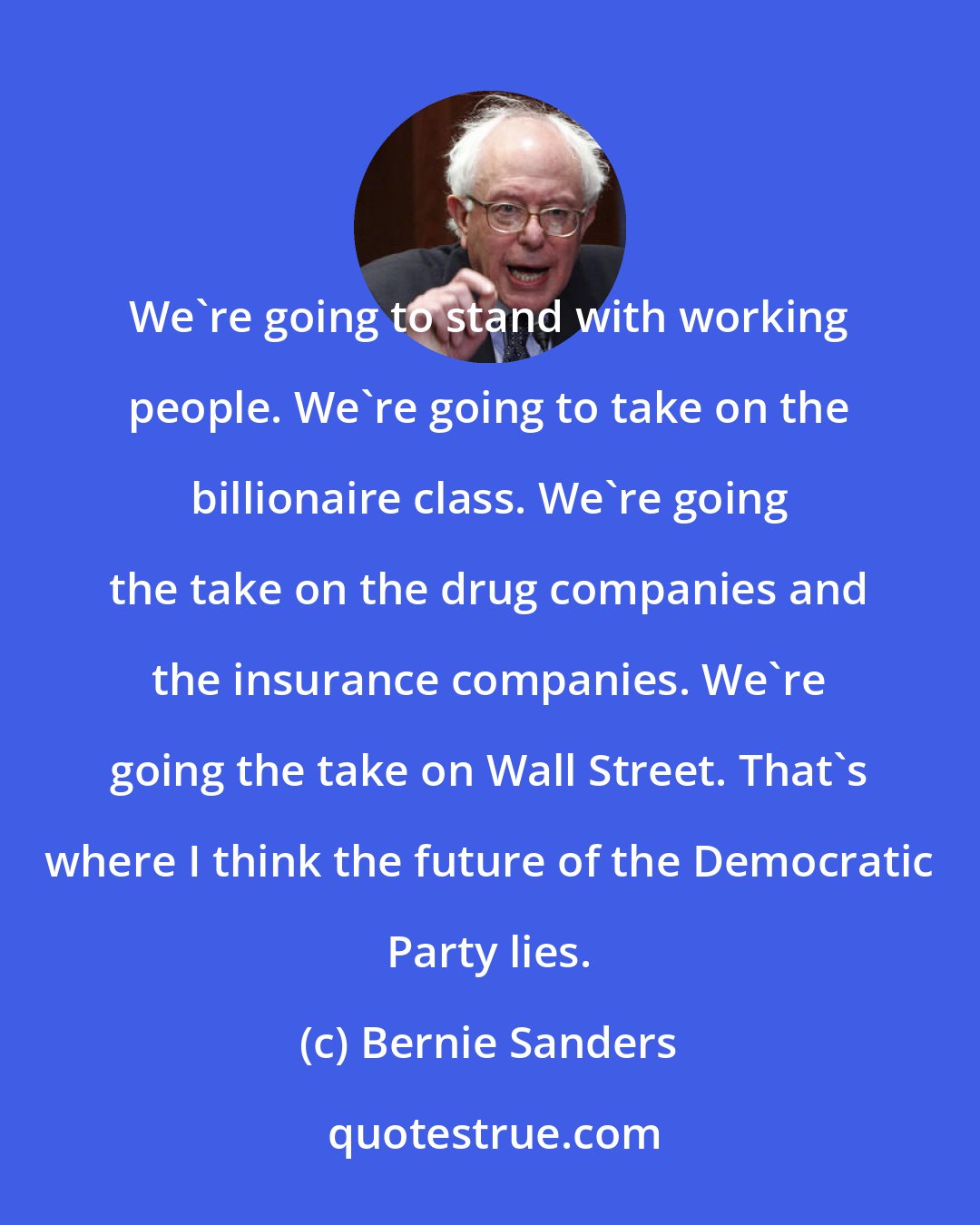 Bernie Sanders: We're going to stand with working people. We're going to take on the billionaire class. We're going the take on the drug companies and the insurance companies. We're going the take on Wall Street. That's where I think the future of the Democratic Party lies.