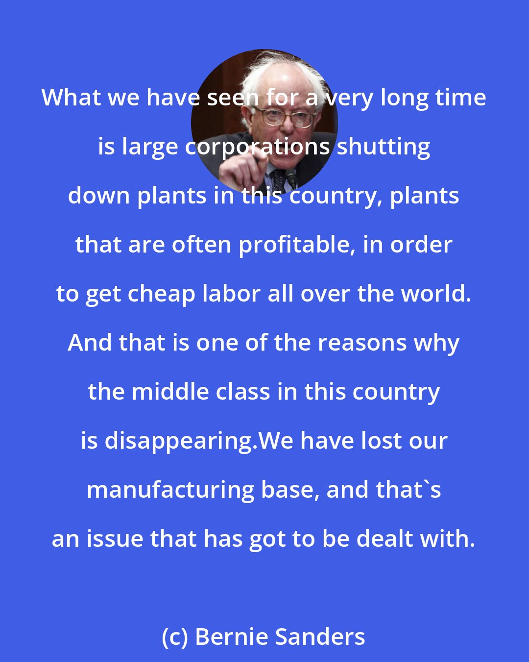 Bernie Sanders: What we have seen for a very long time is large corporations shutting down plants in this country, plants that are often profitable, in order to get cheap labor all over the world. And that is one of the reasons why the middle class in this country is disappearing.We have lost our manufacturing base, and that's an issue that has got to be dealt with.