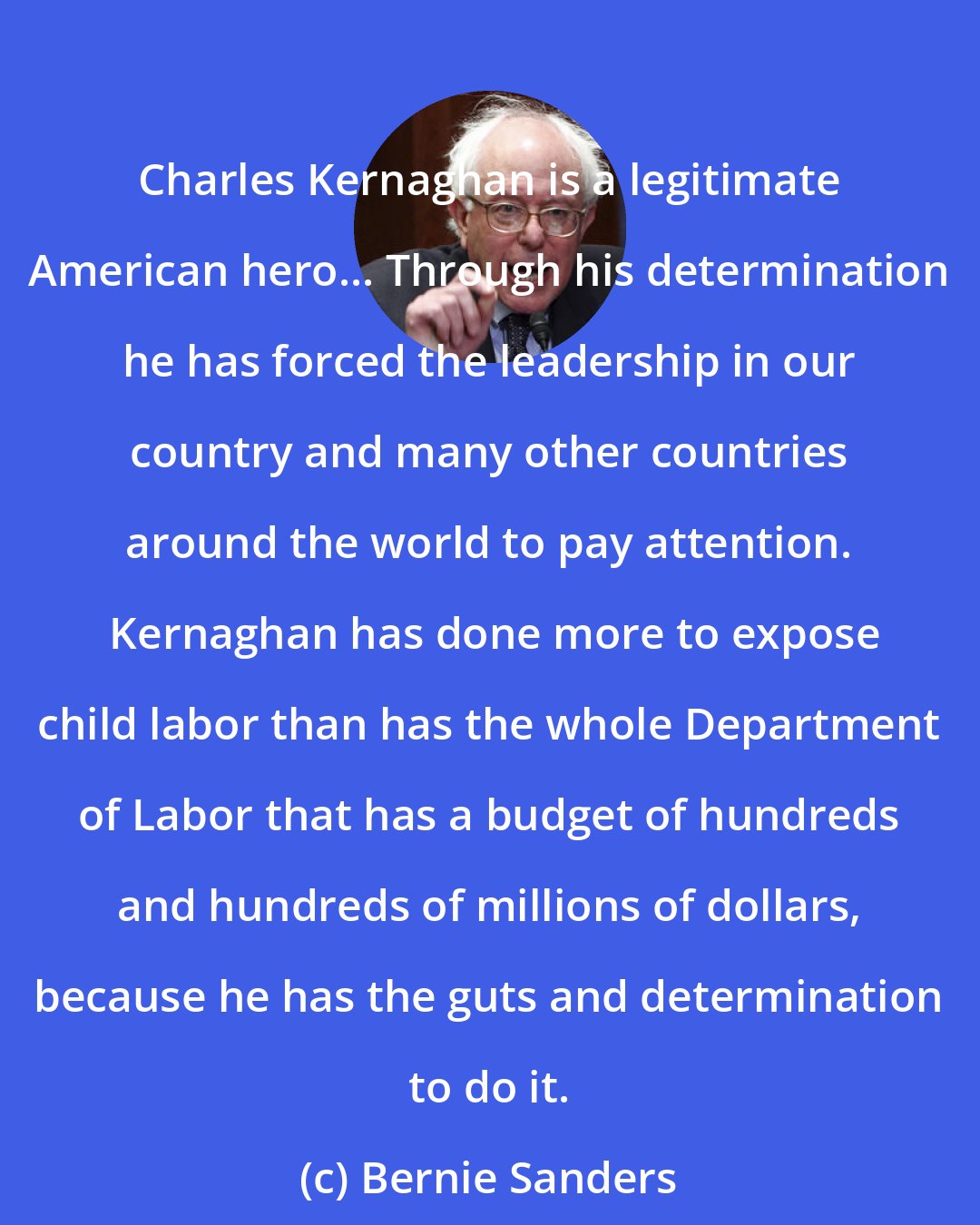 Bernie Sanders: Charles Kernaghan is a legitimate American hero... Through his determination he has forced the leadership in our country and many other countries around the world to pay attention.  Kernaghan has done more to expose child labor than has the whole Department of Labor that has a budget of hundreds and hundreds of millions of dollars, because he has the guts and determination to do it.