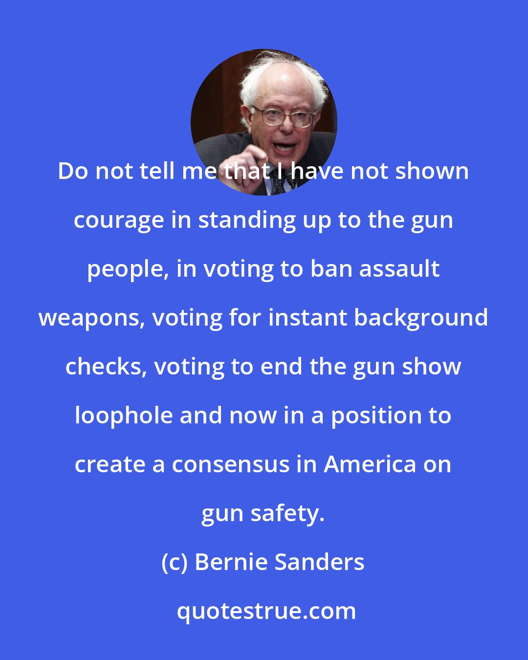 Bernie Sanders: Do not tell me that I have not shown courage in standing up to the gun people, in voting to ban assault weapons, voting for instant background checks, voting to end the gun show loophole and now in a position to create a consensus in America on gun safety.