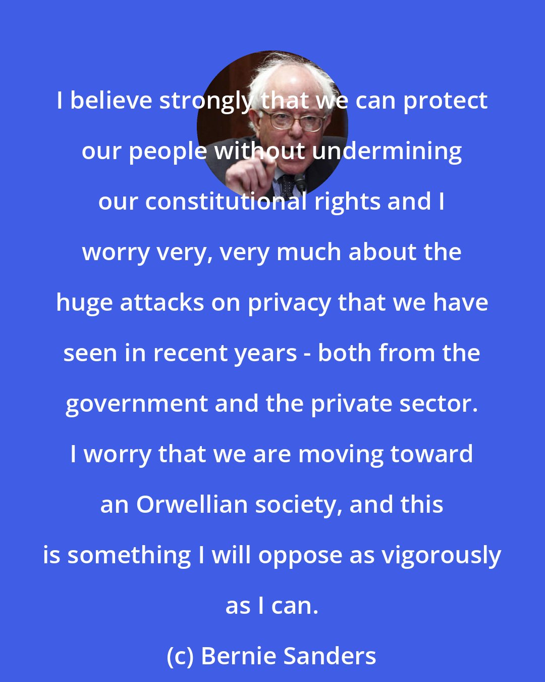 Bernie Sanders: I believe strongly that we can protect our people without undermining our constitutional rights and I worry very, very much about the huge attacks on privacy that we have seen in recent years - both from the government and the private sector. I worry that we are moving toward an Orwellian society, and this is something I will oppose as vigorously as I can.