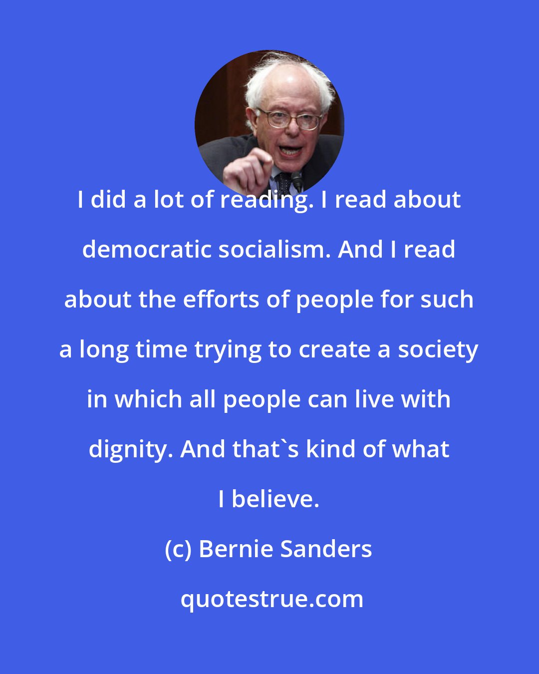 Bernie Sanders: I did a lot of reading. I read about democratic socialism. And I read about the efforts of people for such a long time trying to create a society in which all people can live with dignity. And that's kind of what I believe.