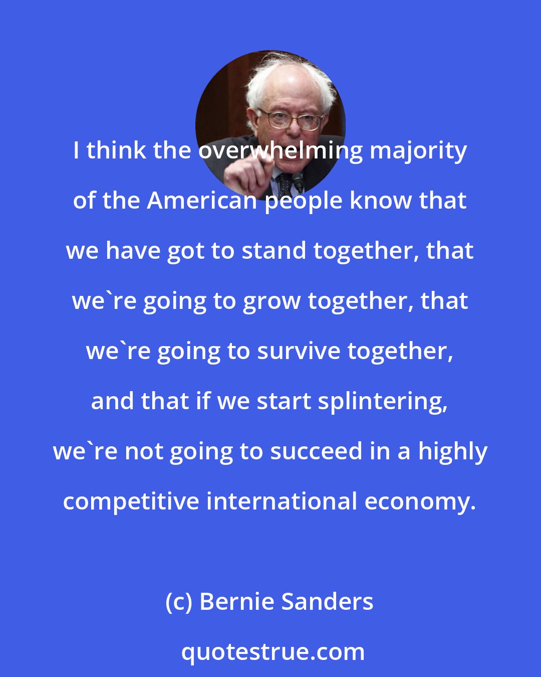 Bernie Sanders: I think the overwhelming majority of the American people know that we have got to stand together, that we're going to grow together, that we're going to survive together, and that if we start splintering, we're not going to succeed in a highly competitive international economy.