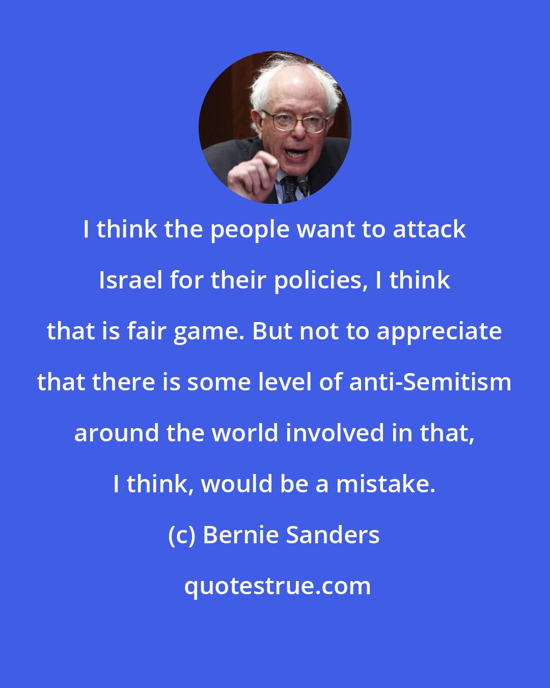 Bernie Sanders: I think the people want to attack Israel for their policies, I think that is fair game. But not to appreciate that there is some level of anti-Semitism around the world involved in that, I think, would be a mistake.