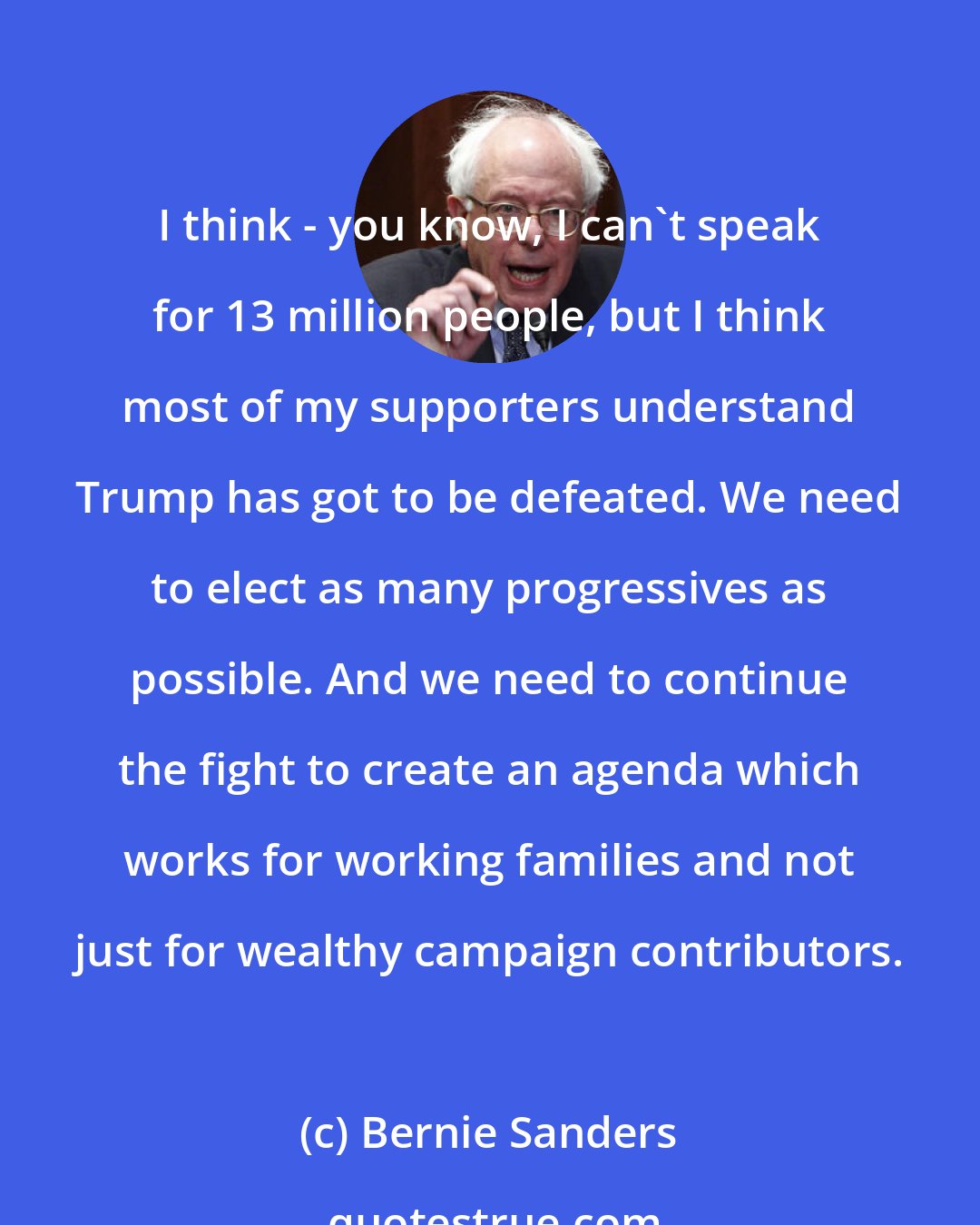 Bernie Sanders: I think - you know, I can't speak for 13 million people, but I think most of my supporters understand Trump has got to be defeated. We need to elect as many progressives as possible. And we need to continue the fight to create an agenda which works for working families and not just for wealthy campaign contributors.