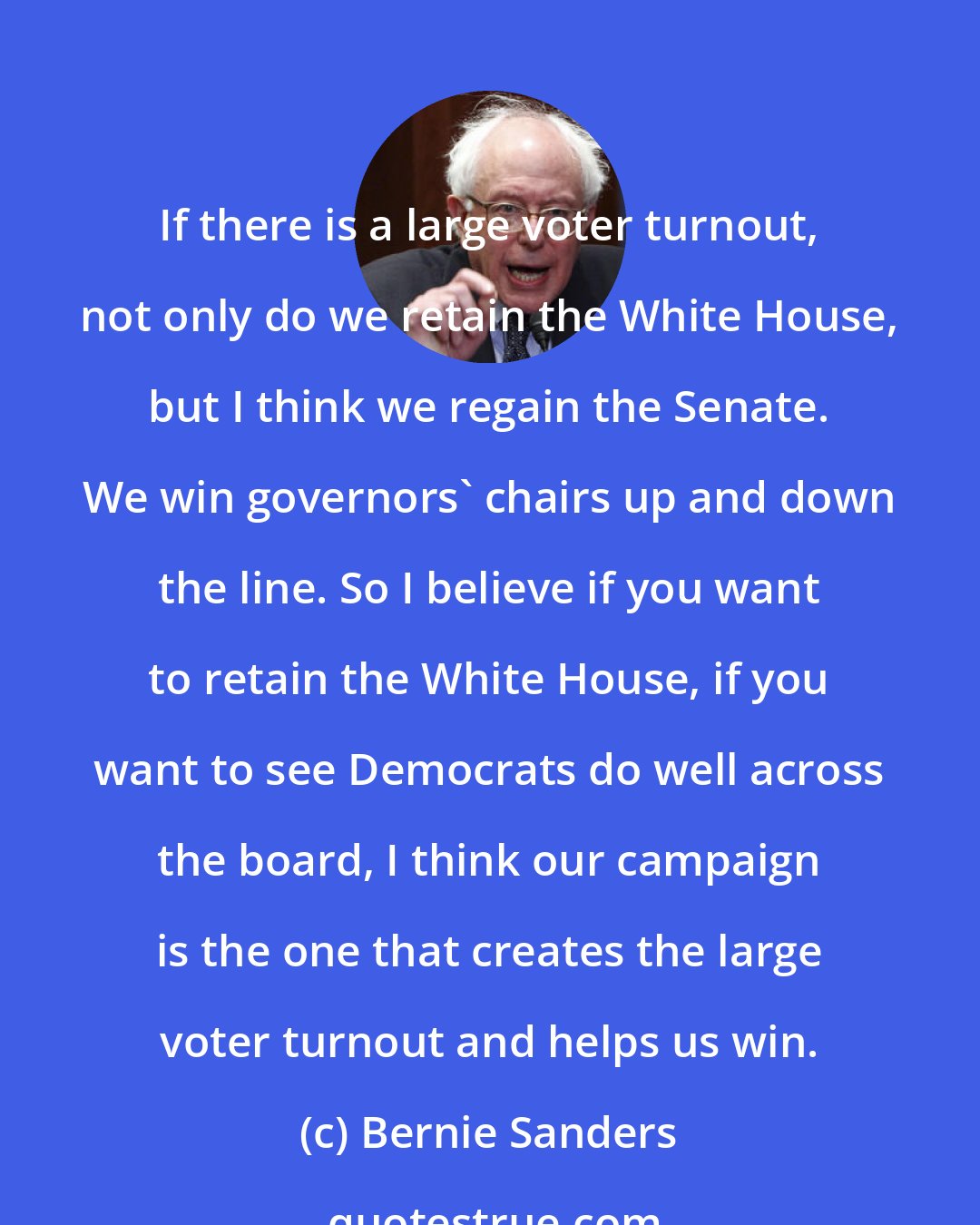 Bernie Sanders: If there is a large voter turnout, not only do we retain the White House, but I think we regain the Senate. We win governors' chairs up and down the line. So I believe if you want to retain the White House, if you want to see Democrats do well across the board, I think our campaign is the one that creates the large voter turnout and helps us win.