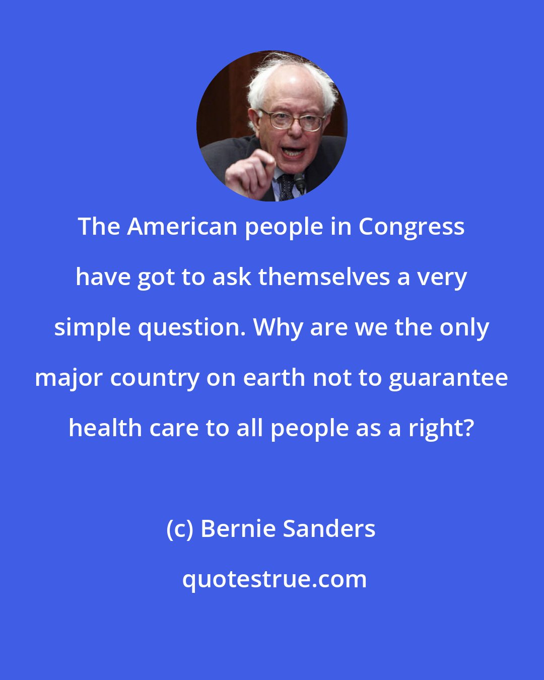 Bernie Sanders: The American people in Congress have got to ask themselves a very simple question. Why are we the only major country on earth not to guarantee health care to all people as a right?