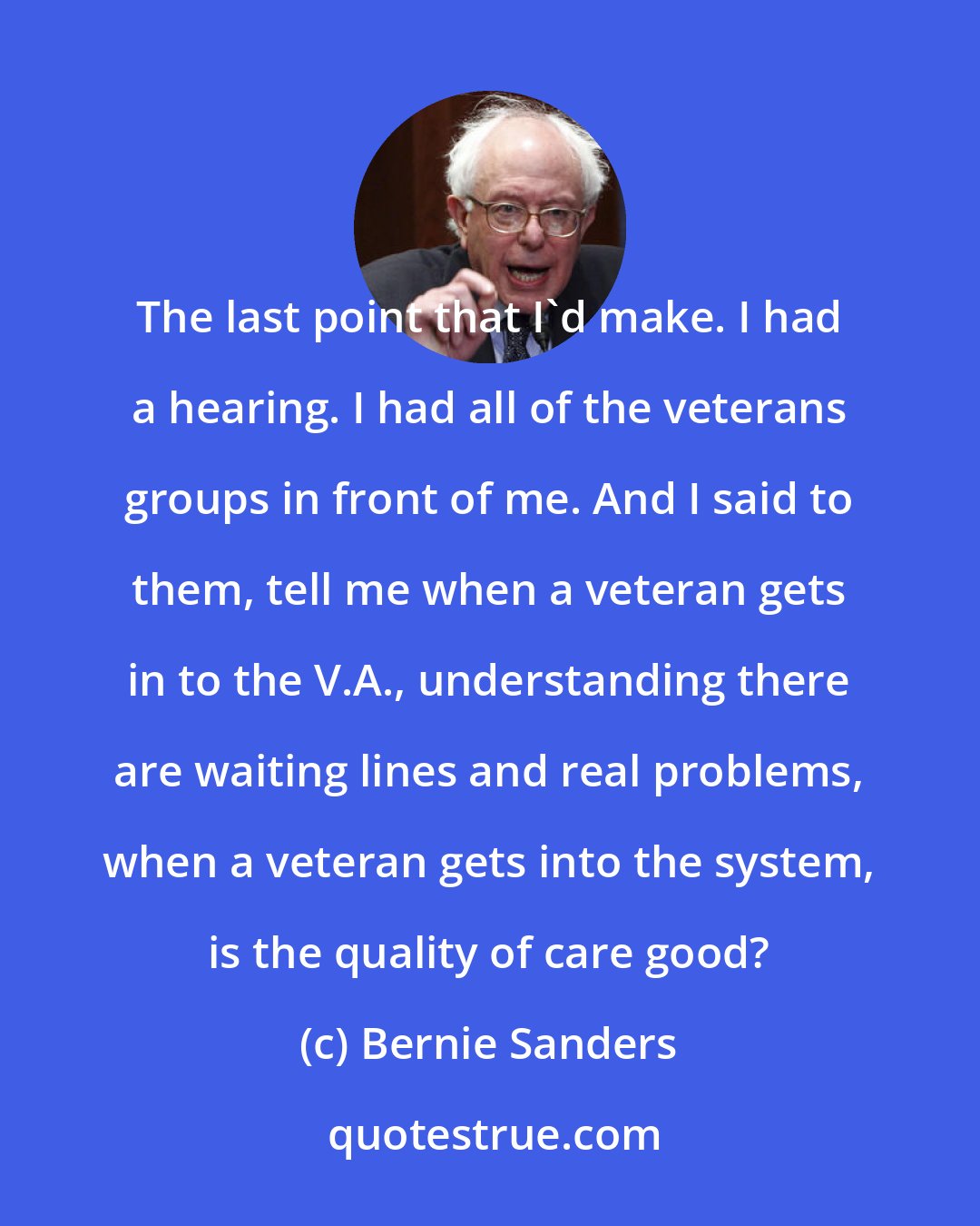 Bernie Sanders: The last point that I'd make. I had a hearing. I had all of the veterans groups in front of me. And I said to them, tell me when a veteran gets in to the V.A., understanding there are waiting lines and real problems, when a veteran gets into the system, is the quality of care good?