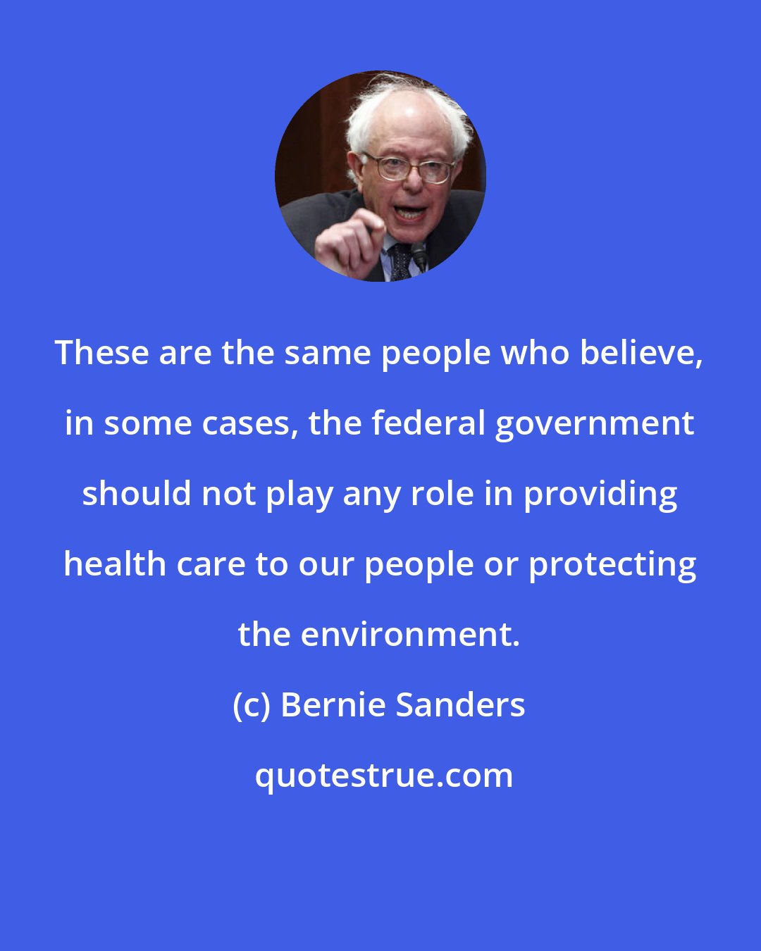 Bernie Sanders: These are the same people who believe, in some cases, the federal government should not play any role in providing health care to our people or protecting the environment.