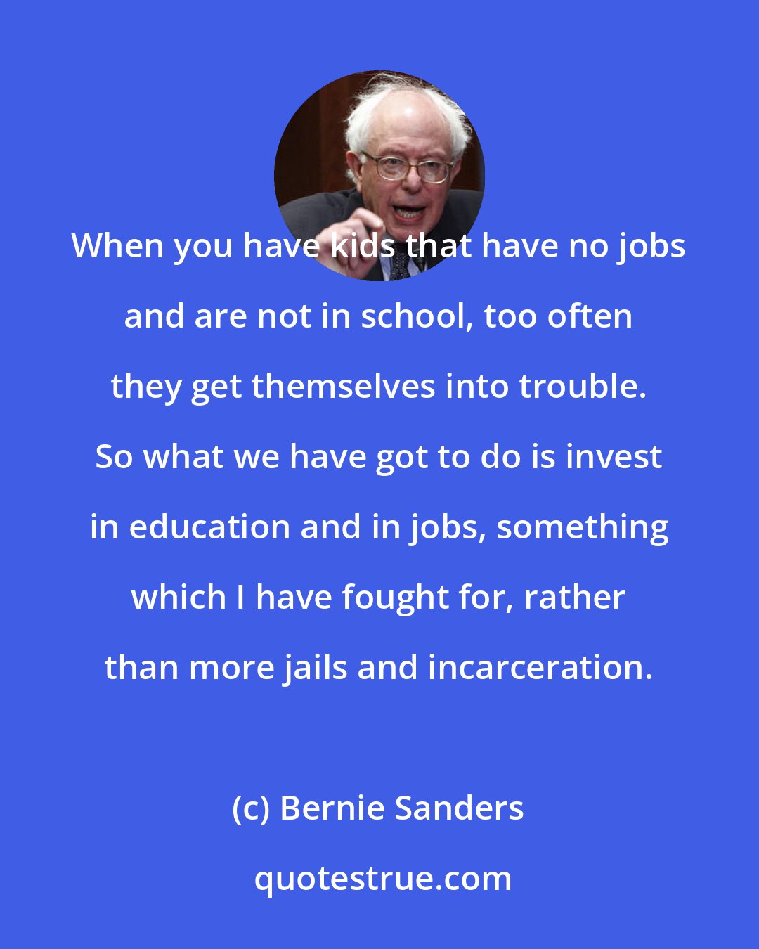 Bernie Sanders: When you have kids that have no jobs and are not in school, too often they get themselves into trouble. So what we have got to do is invest in education and in jobs, something which I have fought for, rather than more jails and incarceration.