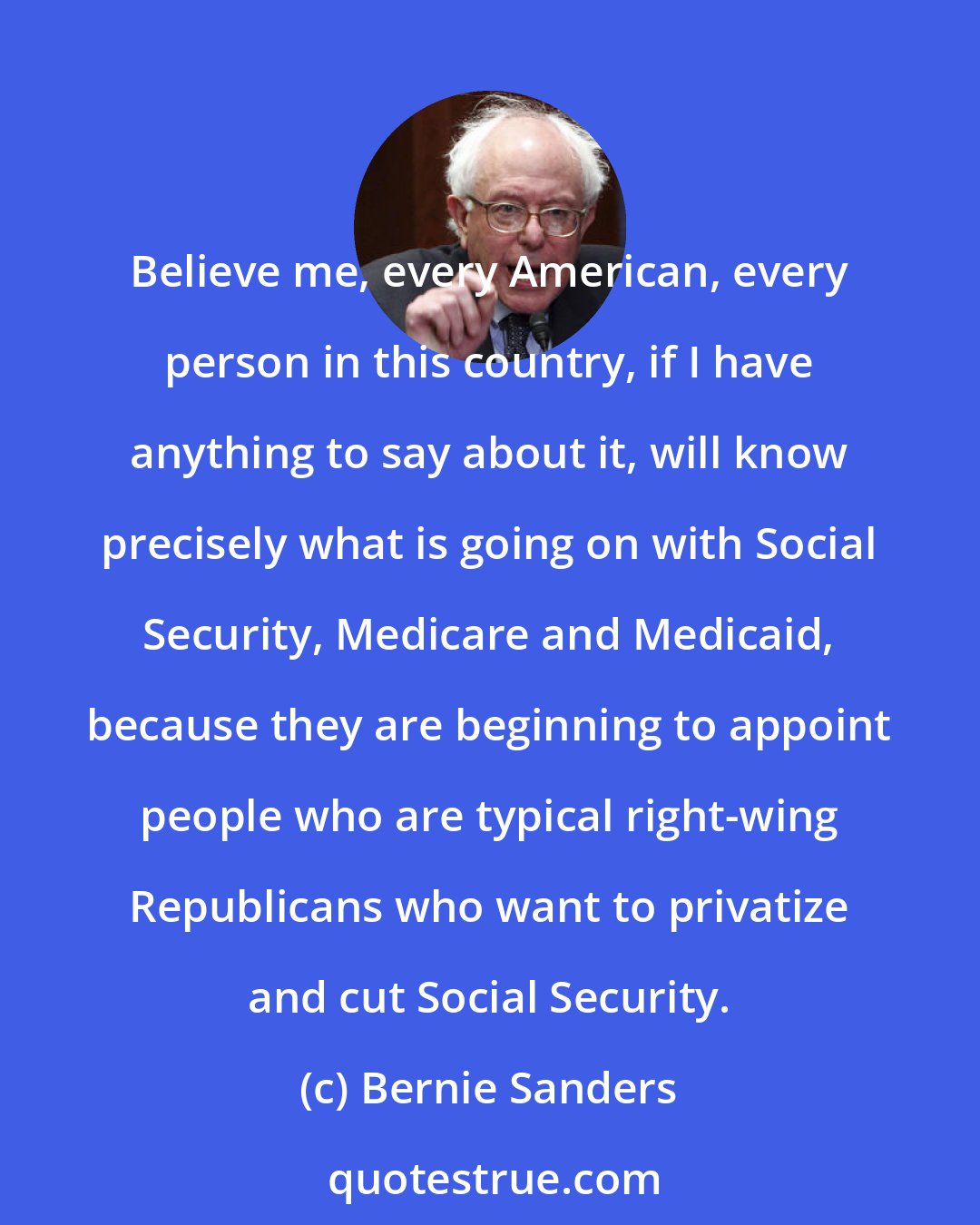 Bernie Sanders: Believe me, every American, every person in this country, if I have anything to say about it, will know precisely what is going on with Social Security, Medicare and Medicaid, because they are beginning to appoint people who are typical right-wing Republicans who want to privatize and cut Social Security.