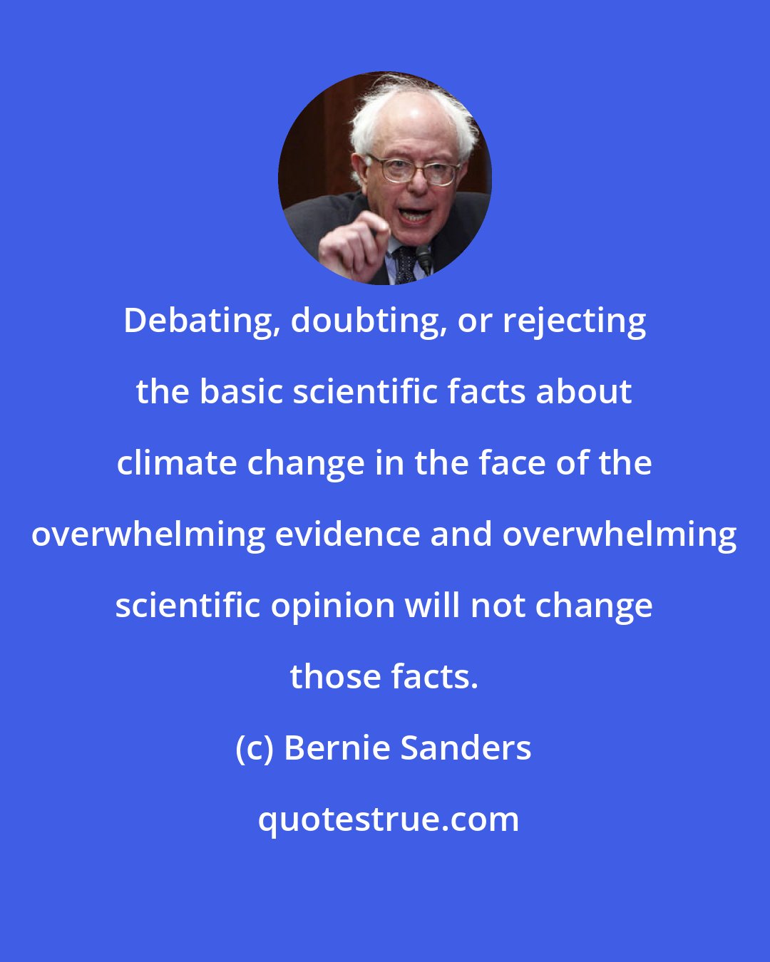 Bernie Sanders: Debating, doubting, or rejecting the basic scientific facts about climate change in the face of the overwhelming evidence and overwhelming scientific opinion will not change those facts.