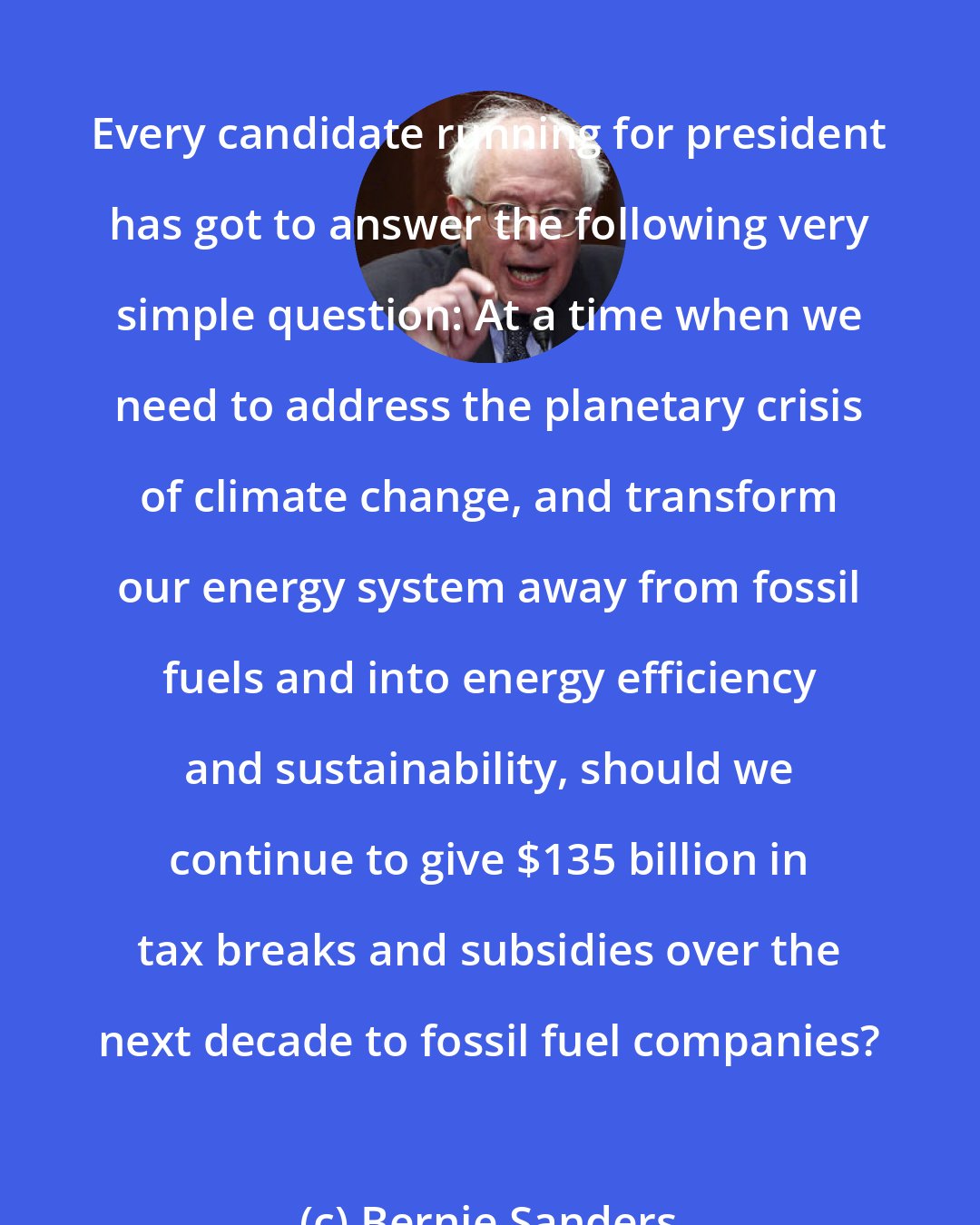 Bernie Sanders: Every candidate running for president has got to answer the following very simple question: At a time when we need to address the planetary crisis of climate change, and transform our energy system away from fossil fuels and into energy efficiency and sustainability, should we continue to give $135 billion in tax breaks and subsidies over the next decade to fossil fuel companies?