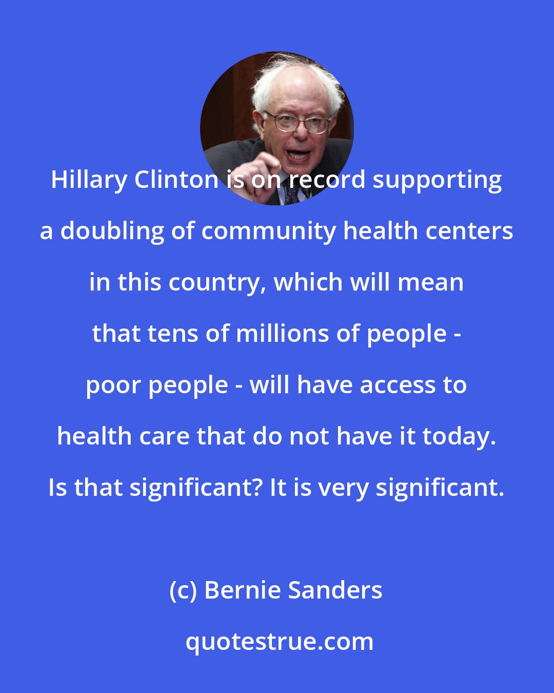 Bernie Sanders: Hillary Clinton is on record supporting a doubling of community health centers in this country, which will mean that tens of millions of people - poor people - will have access to health care that do not have it today. Is that significant? It is very significant.