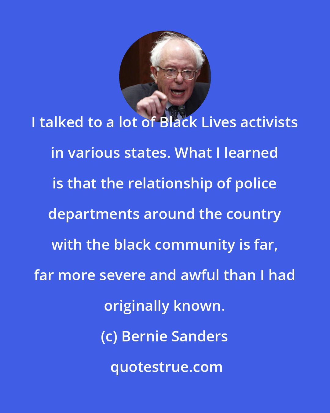 Bernie Sanders: I talked to a lot of Black Lives activists in various states. What I learned is that the relationship of police departments around the country with the black community is far, far more severe and awful than I had originally known.