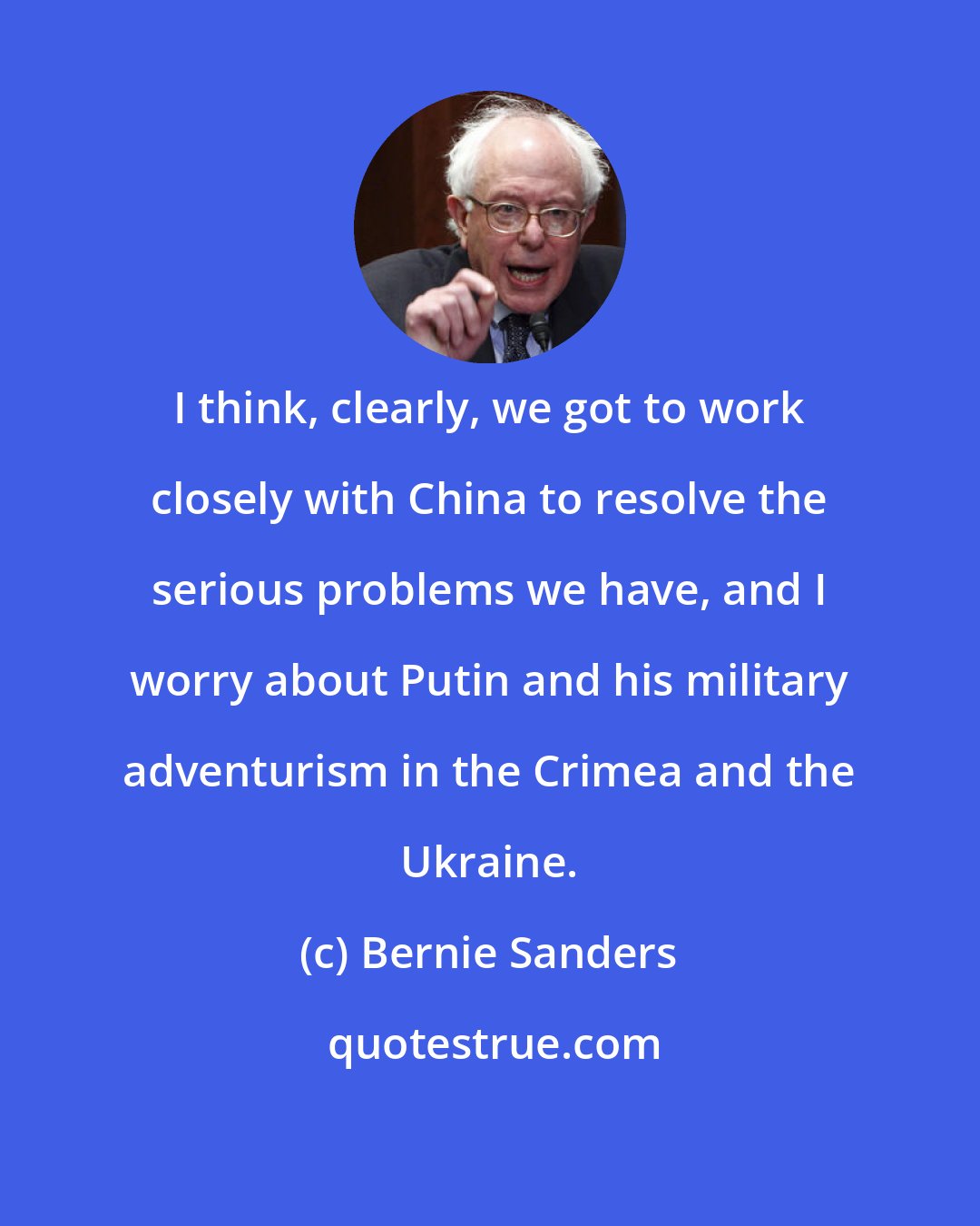 Bernie Sanders: I think, clearly, we got to work closely with China to resolve the serious problems we have, and I worry about Putin and his military adventurism in the Crimea and the Ukraine.