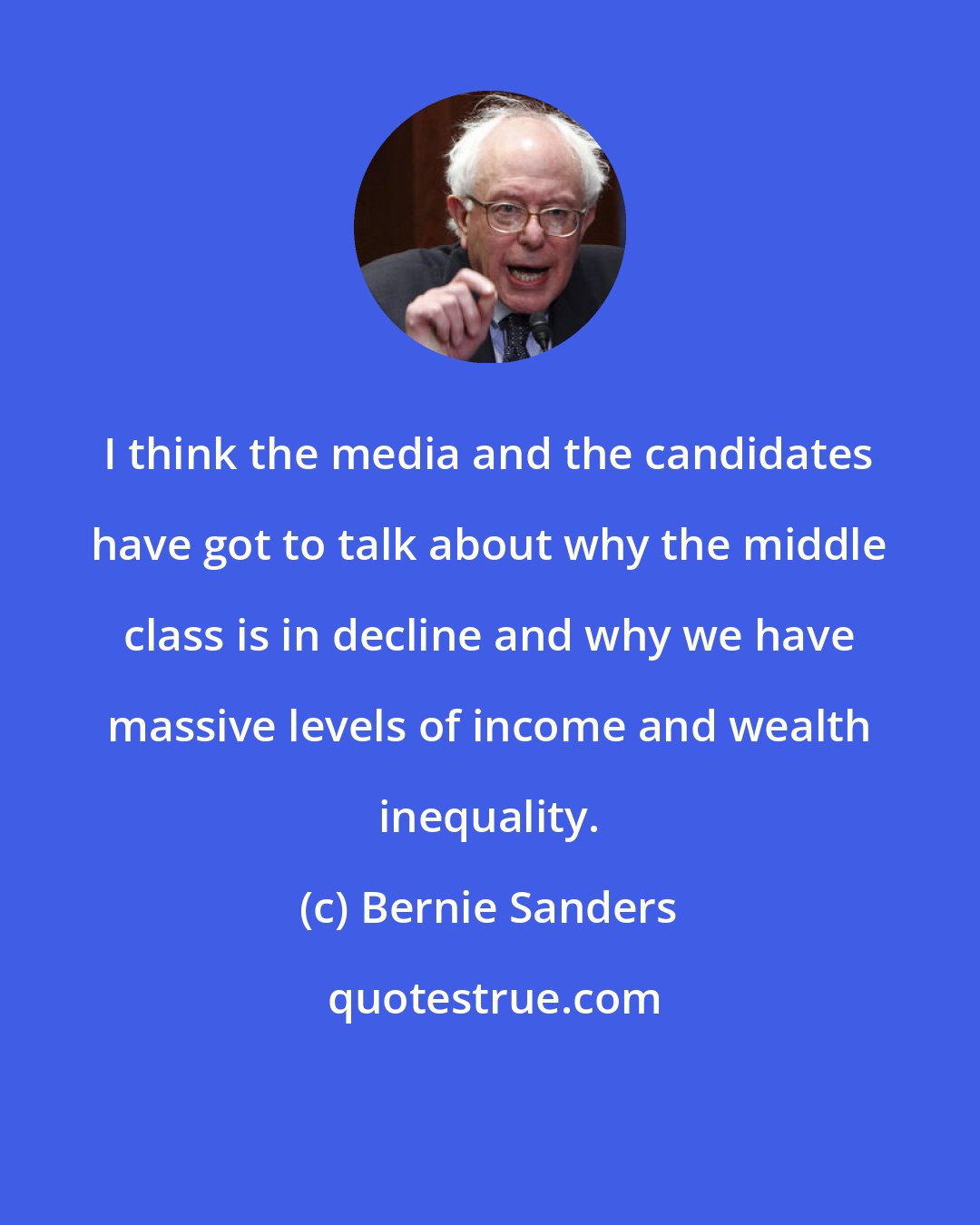 Bernie Sanders: I think the media and the candidates have got to talk about why the middle class is in decline and why we have massive levels of income and wealth inequality.