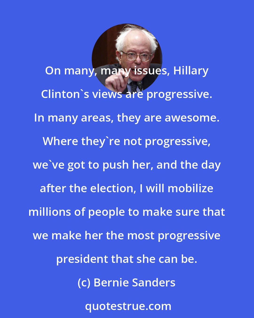 Bernie Sanders: On many, many issues, Hillary Clinton's views are progressive. In many areas, they are awesome. Where they're not progressive, we've got to push her, and the day after the election, I will mobilize millions of people to make sure that we make her the most progressive president that she can be.