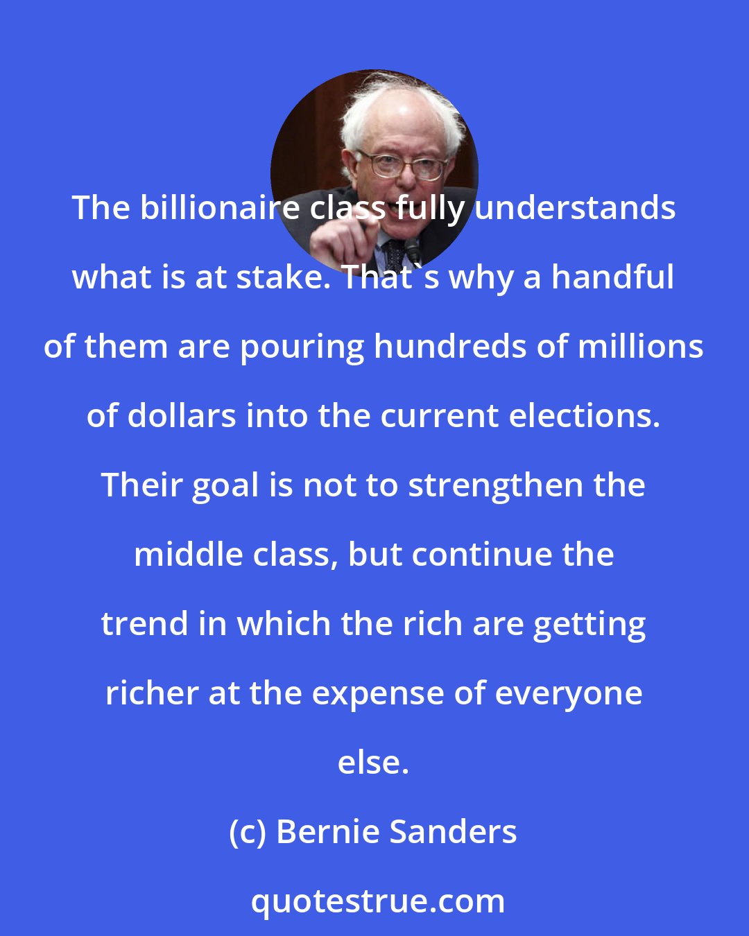 Bernie Sanders: The billionaire class fully understands what is at stake. That's why a handful of them are pouring hundreds of millions of dollars into the current elections. Their goal is not to strengthen the middle class, but continue the trend in which the rich are getting richer at the expense of everyone else.