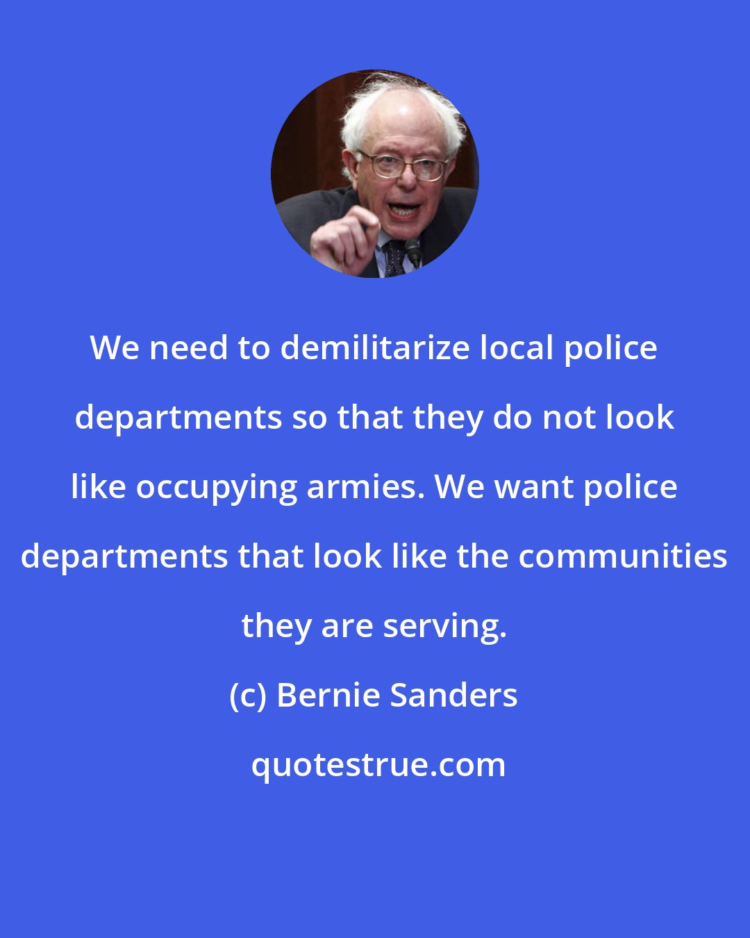 Bernie Sanders: We need to demilitarize local police departments so that they do not look like occupying armies. We want police departments that look like the communities they are serving.