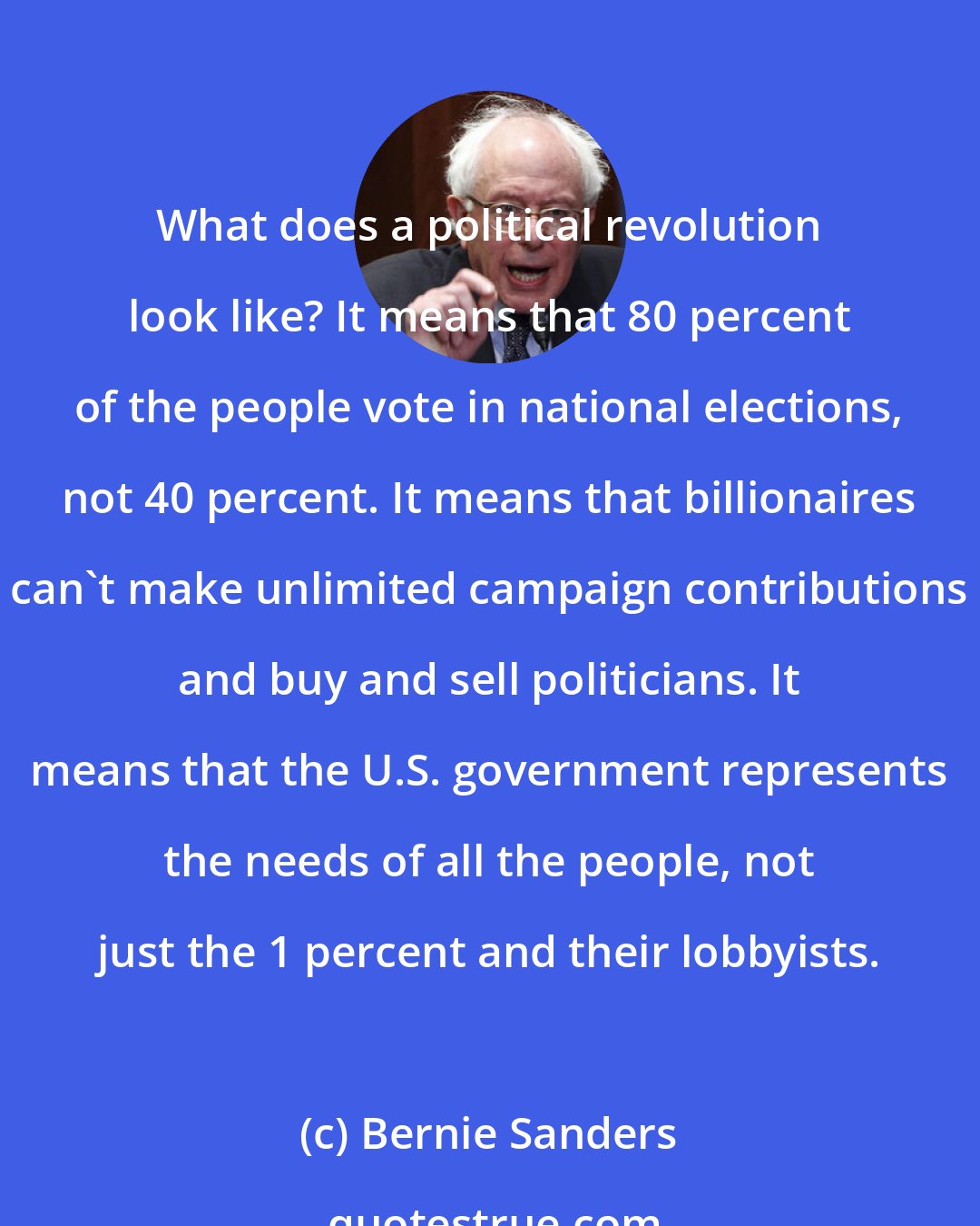 Bernie Sanders: What does a political revolution look like? It means that 80 percent of the people vote in national elections, not 40 percent. It means that billionaires can't make unlimited campaign contributions and buy and sell politicians. It means that the U.S. government represents the needs of all the people, not just the 1 percent and their lobbyists.