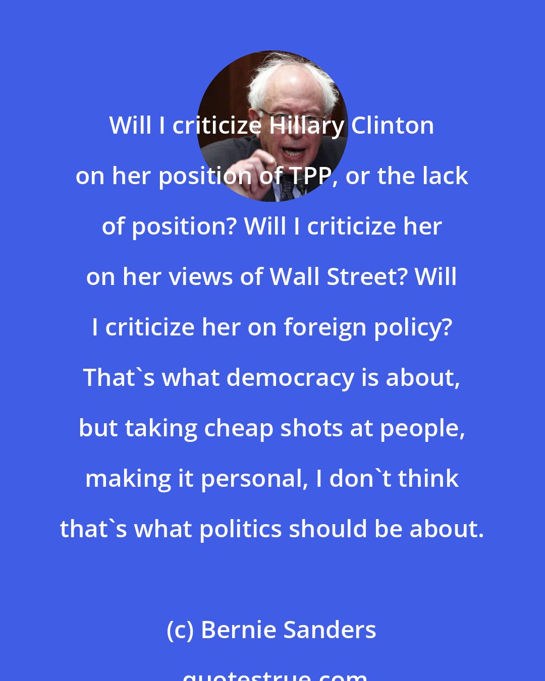 Bernie Sanders: Will I criticize Hillary Clinton on her position of TPP, or the lack of position? Will I criticize her on her views of Wall Street? Will I criticize her on foreign policy? That's what democracy is about, but taking cheap shots at people, making it personal, I don't think that's what politics should be about.