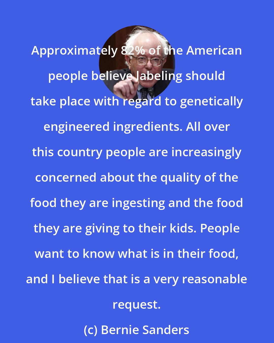 Bernie Sanders: Approximately 82% of the American people believe labeling should take place with regard to genetically engineered ingredients. All over this country people are increasingly concerned about the quality of the food they are ingesting and the food they are giving to their kids. People want to know what is in their food, and I believe that is a very reasonable request.