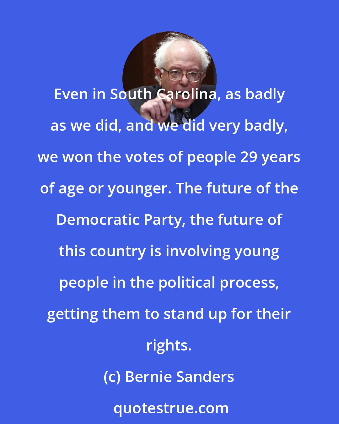 Bernie Sanders: Even in South Carolina, as badly as we did, and we did very badly, we won the votes of people 29 years of age or younger. The future of the Democratic Party, the future of this country is involving young people in the political process, getting them to stand up for their rights.