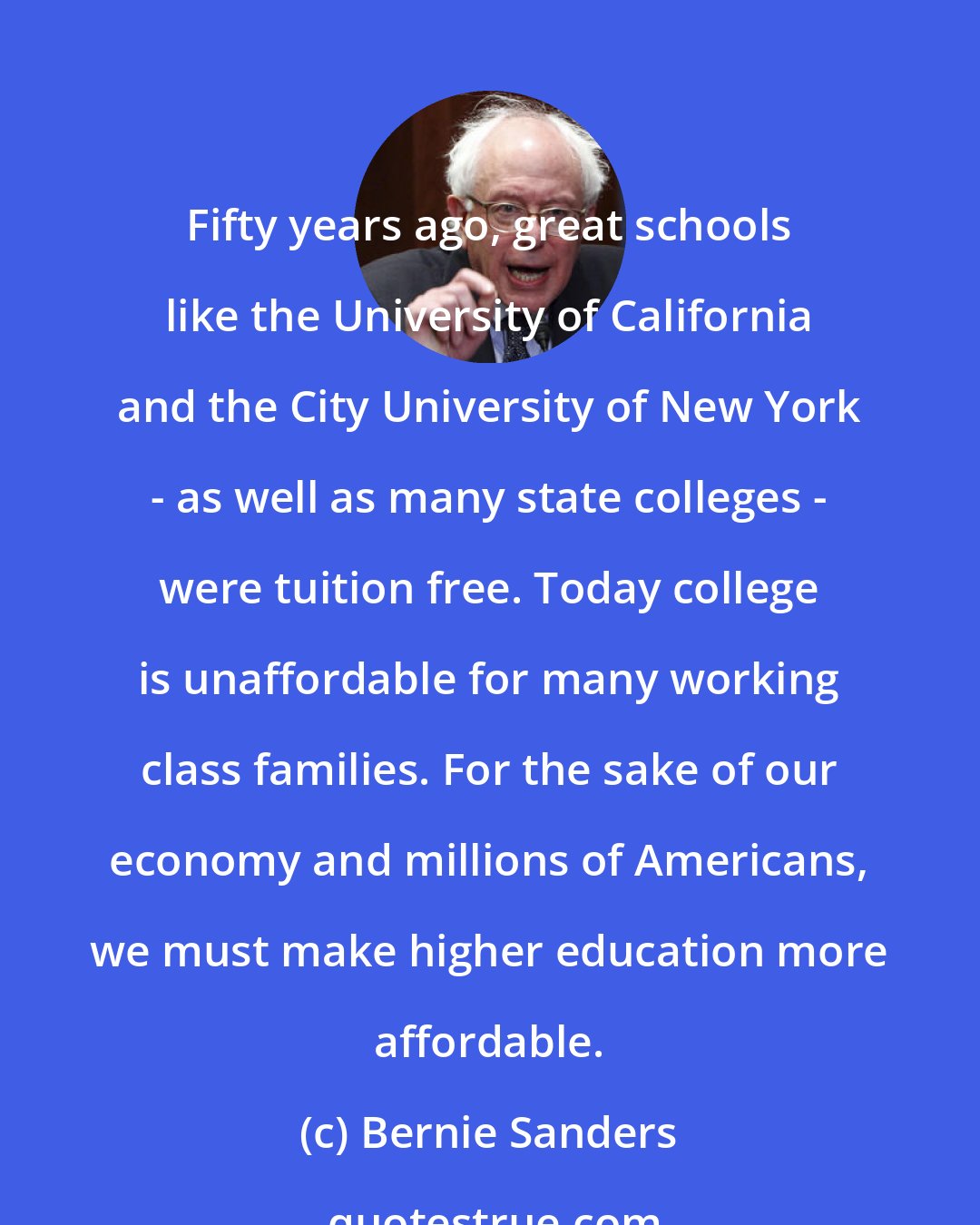 Bernie Sanders: Fifty years ago, great schools like the University of California and the City University of New York - as well as many state colleges - were tuition free. Today college is unaffordable for many working class families. For the sake of our economy and millions of Americans, we must make higher education more affordable.