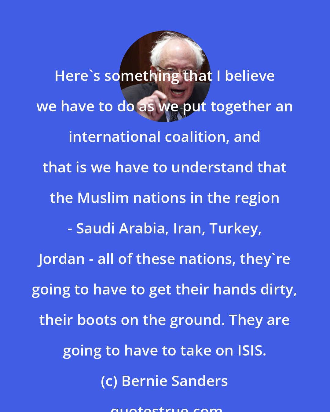 Bernie Sanders: Here's something that I believe we have to do as we put together an international coalition, and that is we have to understand that the Muslim nations in the region - Saudi Arabia, Iran, Turkey, Jordan - all of these nations, they're going to have to get their hands dirty, their boots on the ground. They are going to have to take on ISIS.