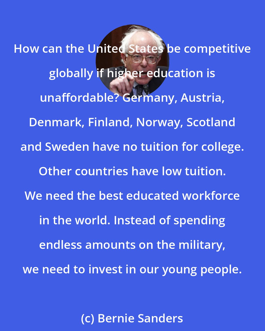 Bernie Sanders: How can the United States be competitive globally if higher education is unaffordable? Germany, Austria, Denmark, Finland, Norway, Scotland and Sweden have no tuition for college. Other countries have low tuition. We need the best educated workforce in the world. Instead of spending endless amounts on the military, we need to invest in our young people.