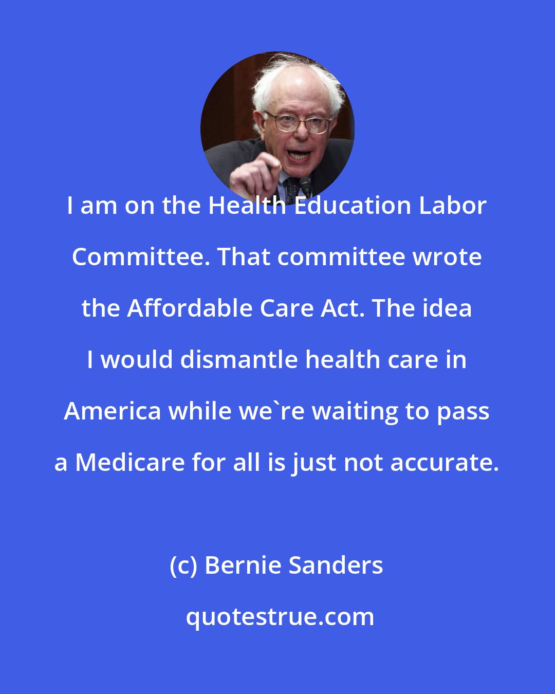 Bernie Sanders: I am on the Health Education Labor Committee. That committee wrote the Affordable Care Act. The idea I would dismantle health care in America while we're waiting to pass a Medicare for all is just not accurate.